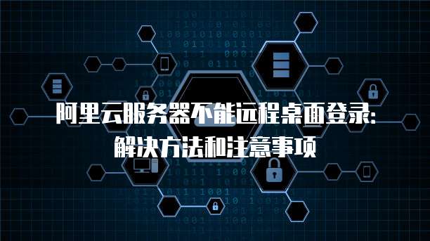 阿里云服务器不能远程桌面登录:解决方法和注意事项