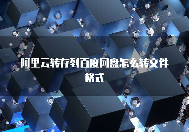 阿里云转存到百度网盘怎么转文件格式