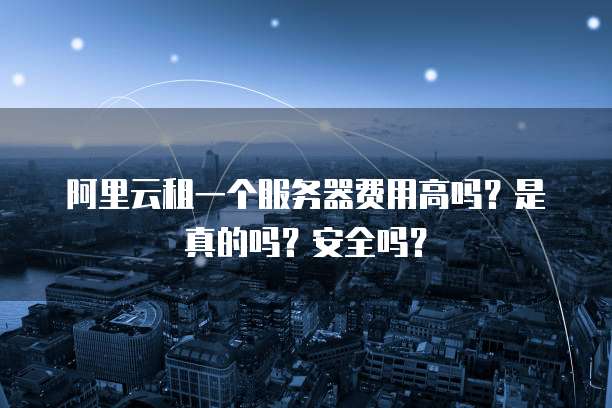 阿里云租一个服务器费用高吗?是真的吗?安全吗?