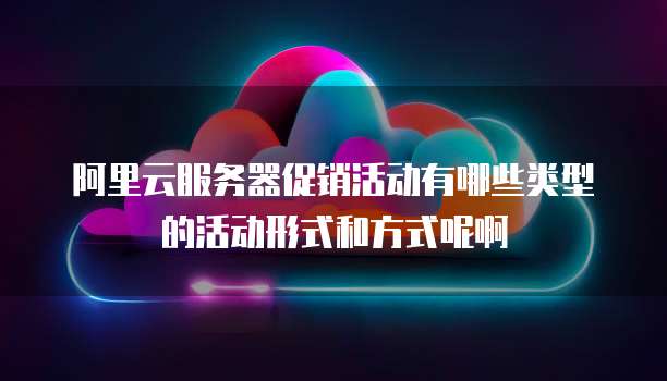 阿里云服务器促销活动有哪些类型的活动形式和方式呢啊