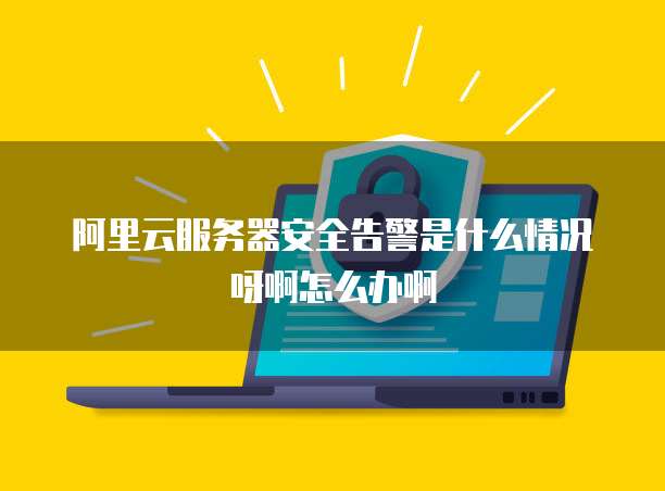 阿里云服务器安全告警是什么情况呀啊怎么办啊