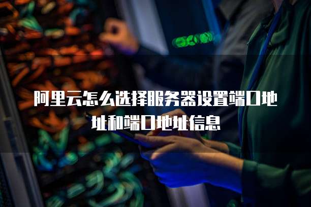 阿里云怎么选择服务器设置端口地址和端口地址信息
