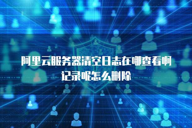阿里云服务器清空日志在哪查看啊记录呢怎么删除