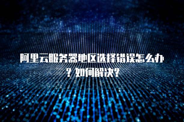 阿里云服务器地区选择错误怎么办?如何解决?