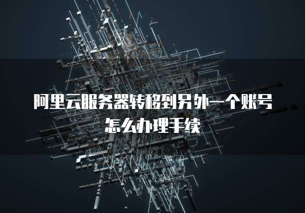 阿里云服务器转移到另外一个账号怎么办理手续