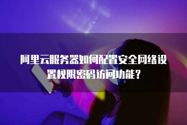 阿里云服务器如何配置安全网络设置权限密码访问功能？