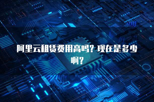 阿里云租赁费用高吗?现在是多少啊?