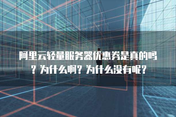 阿里云轻量服务器优惠券是真的吗?为什么啊?为什么没有呢?