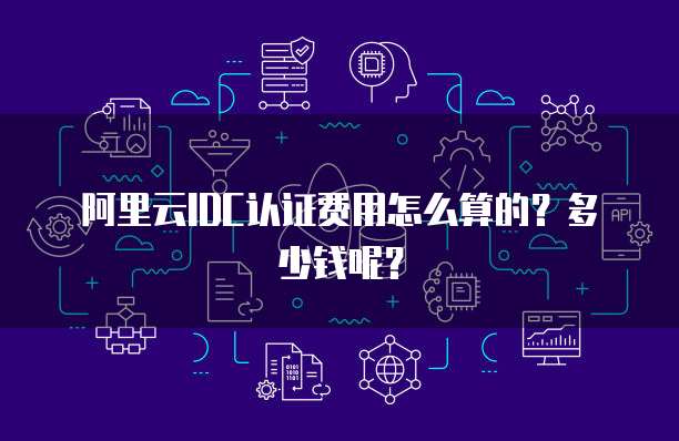 阿里云IDC认证费用怎么算的?多少钱呢?