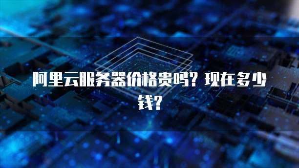 阿里云服务器价格贵吗?现在多少钱?