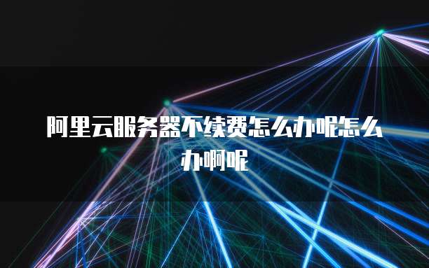 阿里云服务器不续费怎么办呢怎么办啊呢