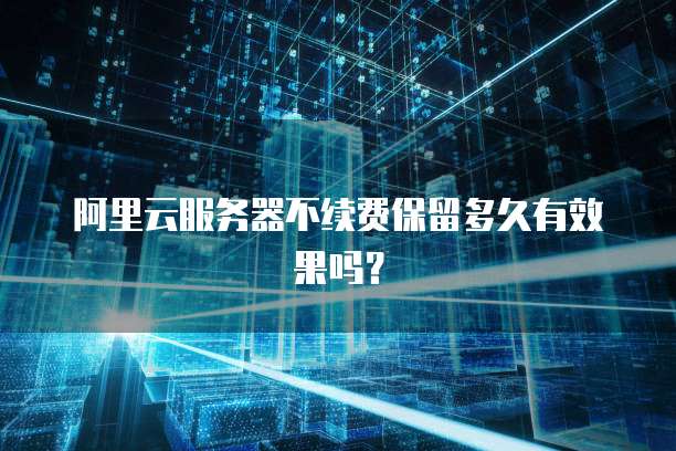 阿里云服务器不续费保留多久有效果吗?
