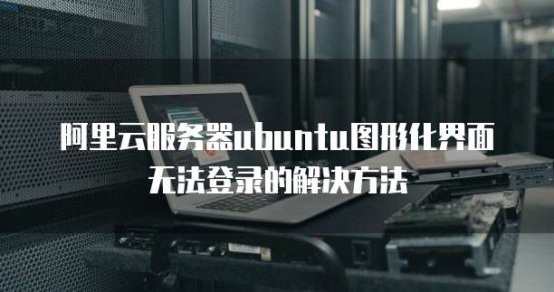 阿里云服务器ubuntu图形化界面无法登录的解决方法