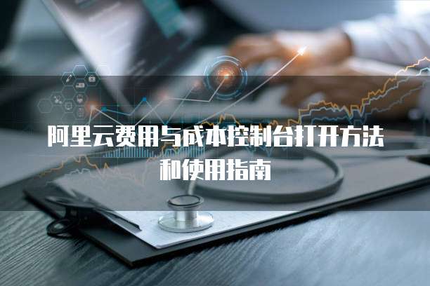 阿里云费用与成本控制台打开方法和使用指南
