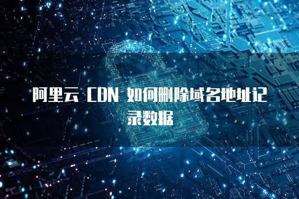 阿里云 CDN 如何删除域名地址记录数据