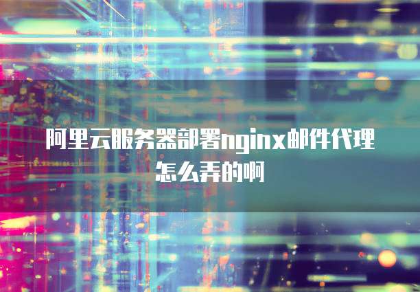 阿里云服务器部署nginx邮件代理怎么弄的啊