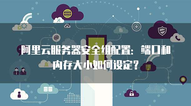 阿里云服务器安全组配置:端口和内存大小如何设定?