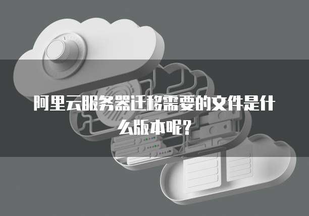 阿里云服务器迁移需要的文件是什么版本呢?