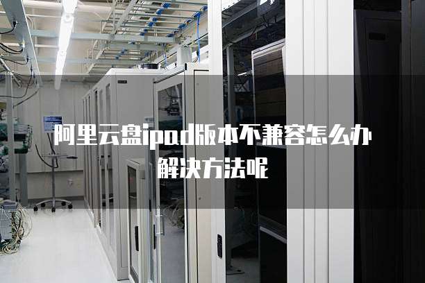 阿里云盘ipad版本不兼容怎么办解决方法呢