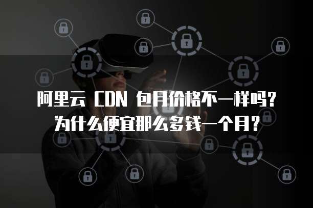 阿里云 CDN 包月价格不一样吗?为什么便宜那么多钱一个月?