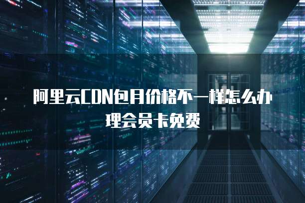 阿里云CDN包月价格不一样怎么办理会员卡免费