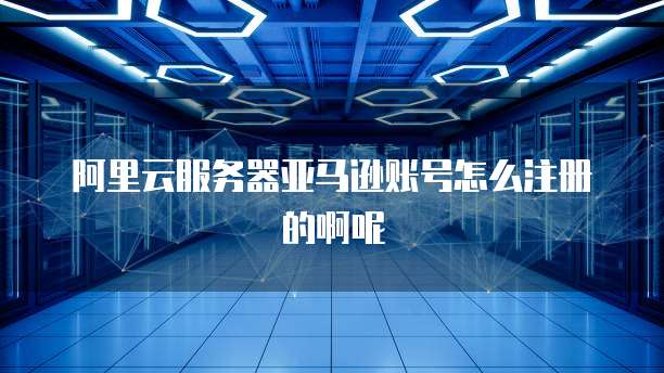 阿里云服务器亚马逊账号怎么注册的啊呢
