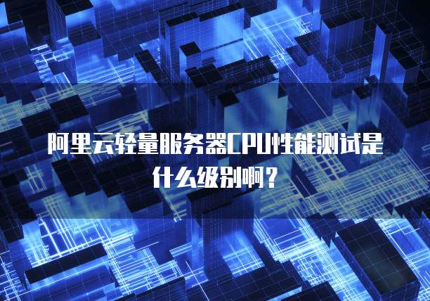 阿里云轻量服务器CPU性能测试是什么级别啊?