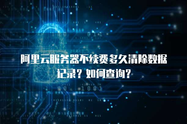 阿里云服务器不续费多久清除数据记录?如何查询?