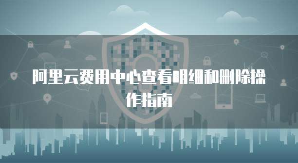 阿里云费用中心查看明细和删除操作指南