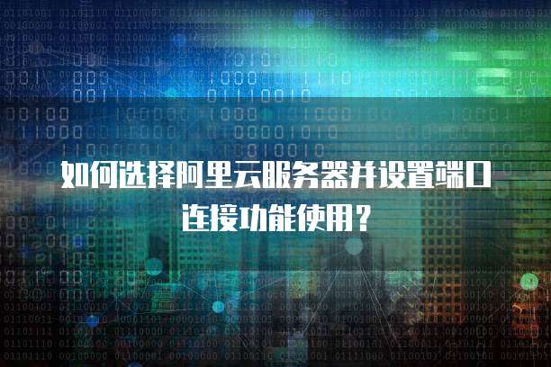 如何选择阿里云服务器并设置端口连接功能使用?