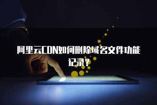 阿里云CDN如何删除域名文件功能记录?