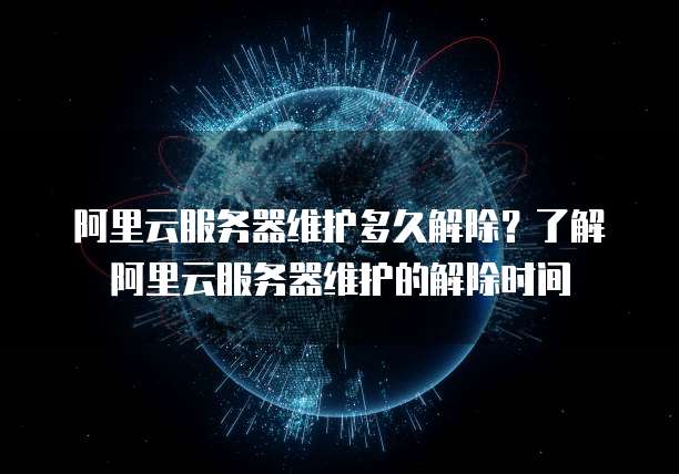 阿里云服务器维护多久解除?了解阿里云服务器维护的解除时间