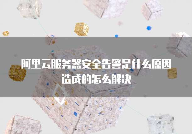 阿里云服务器安全告警是什么原因造成的怎么解决