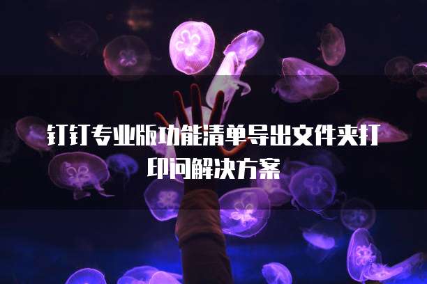 钉钉专业版功能清单导出文件夹打印问解决方案