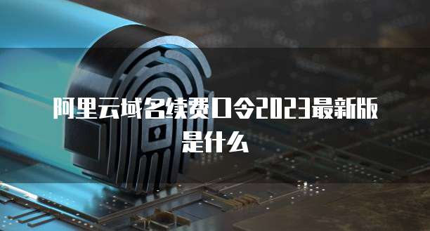 阿里云域名续费口令2023最新版是什么