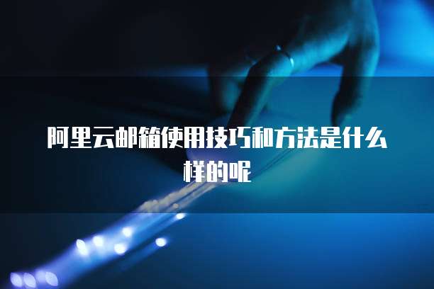 阿里云邮箱使用技巧和方法是什么样的呢