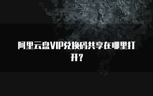 阿里云盘VIP兑换码共享在哪里打开?