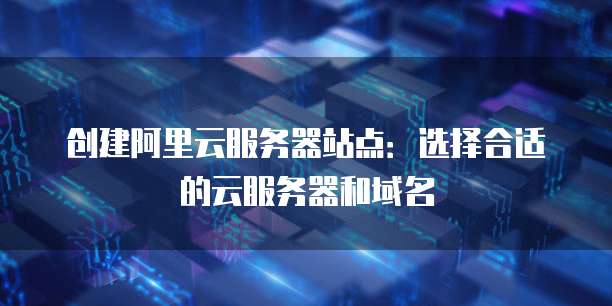 创建阿里云服务器站点:选择合适的云服务器和域名