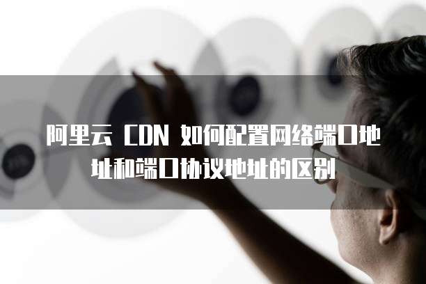 阿里云 CDN 如何配置网络端口地址和端口协议地址的区别