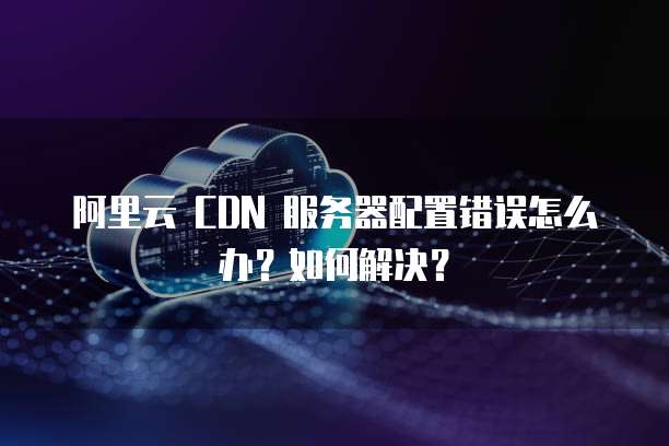 阿里云 CDN 服务器配置错误怎么办?如何解决?