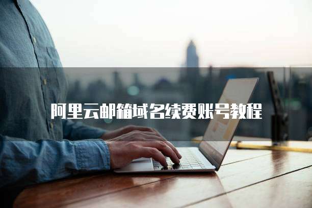阿里云邮箱域名续费账号教程