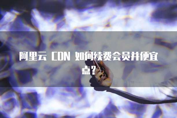 阿里云 CDN 如何续费会员并便宜点?