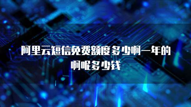 阿里云短信免费额度多少啊一年的啊呢多少钱