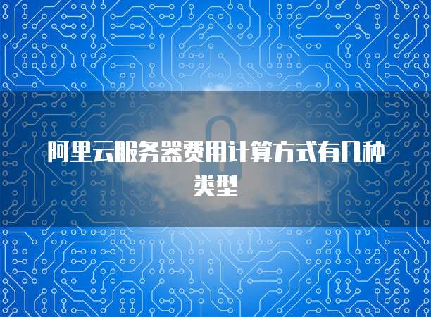 阿里云服务器费用计算方式有几种类型