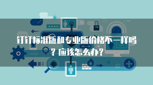 钉钉标准版和专业版价格不一样吗?应该怎么办?