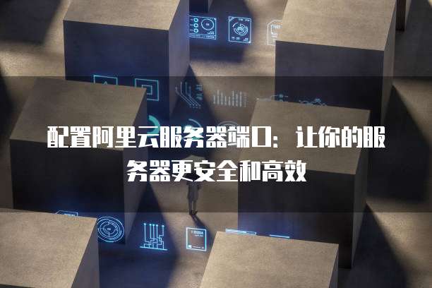 配置阿里云服务器端口:让你的服务器更安全和高效