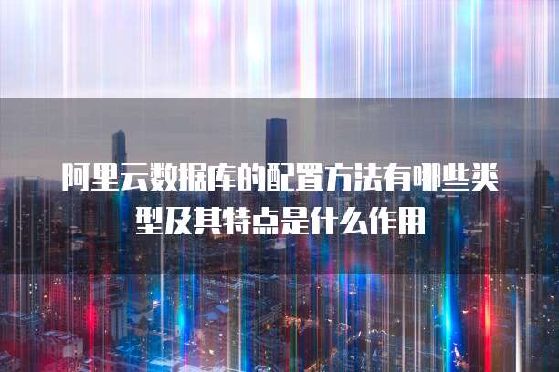 阿里云数据库的配置方法有哪些类型及其特点是什么作用