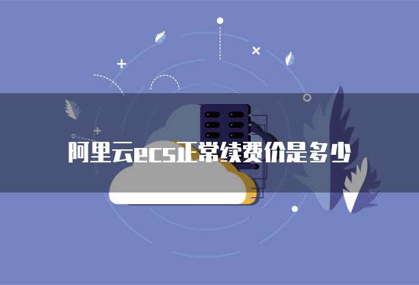 阿里云ecs正常续费价是多少