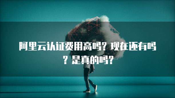 阿里云认证费用高吗？现在还有吗？是真的吗？