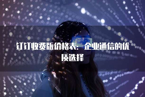 钉钉收费版价格表:企业通信的优质选择